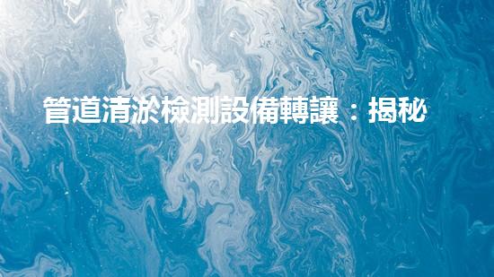 管道清淤檢測設備轉讓：揭秘行業(yè)黑幕，解鎖驚人發(fā)現(xiàn)！